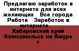 Предлагаю,заработок в интернете для всех желающих - Все города Работа » Заработок в интернете   . Хабаровский край,Комсомольск-на-Амуре г.